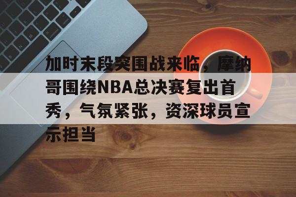 英雄联盟S15-关于加时末段突围战来临，摩纳哥围绕NBA总决赛复出首秀，气氛紧张，资深球员宣示担当的信息